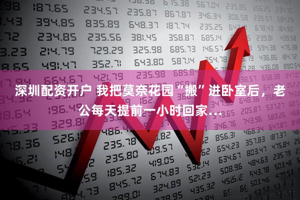 深圳配资开户 我把莫奈花园“搬”进卧室后，老公每天提前一小时回家…
