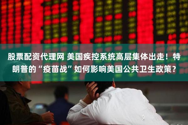 股票配资代理网 美国疾控系统高层集体出走！特朗普的“疫苗战”如何影响美国公共卫生政策？