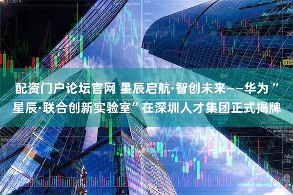 配资门户论坛官网 星辰启航·智创未来——华为“星辰·联合创新实验室”在深圳人才集团正式揭牌