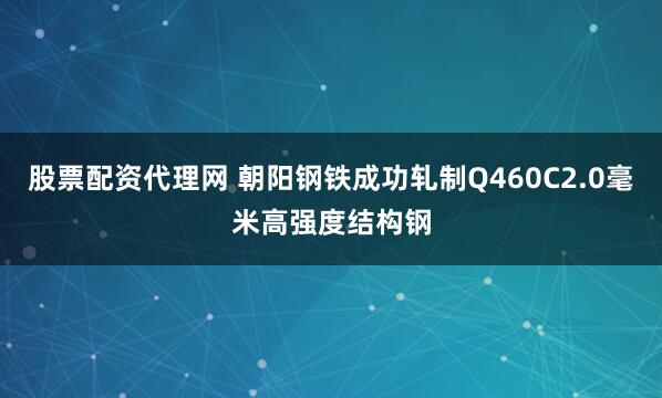 股票配资代理网 朝阳钢铁成功轧制Q460C2.0毫米高强度结构钢