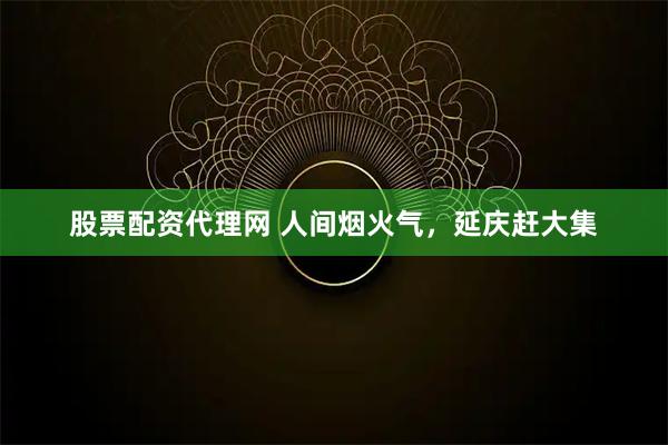 股票配资代理网 人间烟火气，延庆赶大集