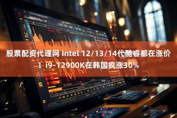 股票配资代理网 Intel 12/13/14代酷睿都在涨价！i9-12900K在韩国疯涨30%
