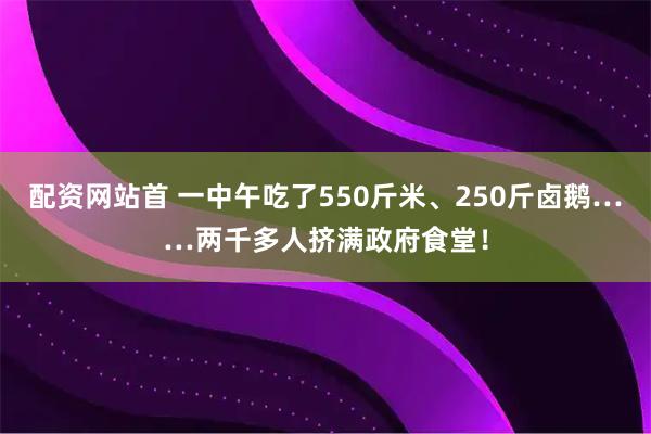 配资网站首 一中午吃了550斤米、250斤卤鹅……两千多人挤满政府食堂！