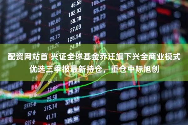 配资网站首 兴证全球基金乔迁旗下兴全商业模式优选三季报最新持仓，重仓中际旭创