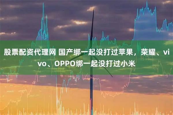 股票配资代理网 国产绑一起没打过苹果，荣耀、vivo、OPPO绑一起没打过小米