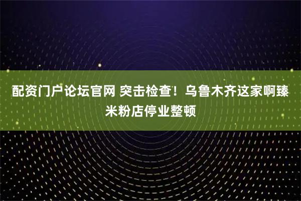 配资门户论坛官网 突击检查！乌鲁木齐这家啊臻米粉店停业整顿