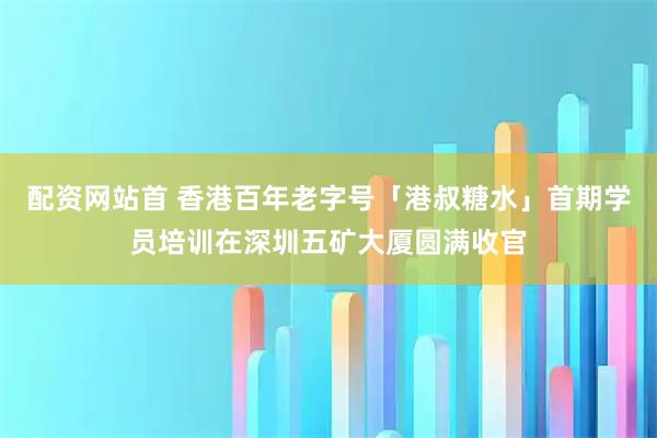 配资网站首 香港百年老字号「港叔糖水」首期学员培训在深圳五矿大厦圆满收官