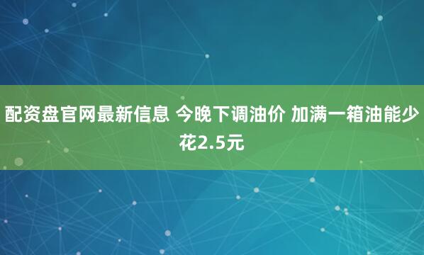 配资盘官网最新信息 今晚下调油价 加满一箱油能少花2.5元