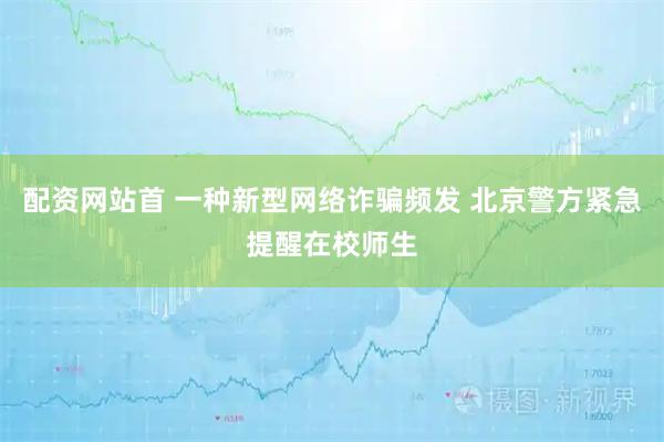 配资网站首 一种新型网络诈骗频发 北京警方紧急提醒在校师生
