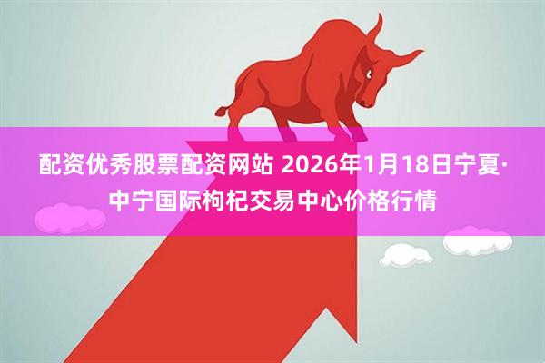 配资优秀股票配资网站 2026年1月18日宁夏·中宁国际枸杞交易中心价格行情
