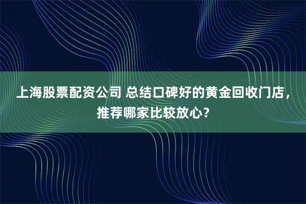 上海股票配资公司 总结口碑好的黄金回收门店，推荐哪家比较放心？