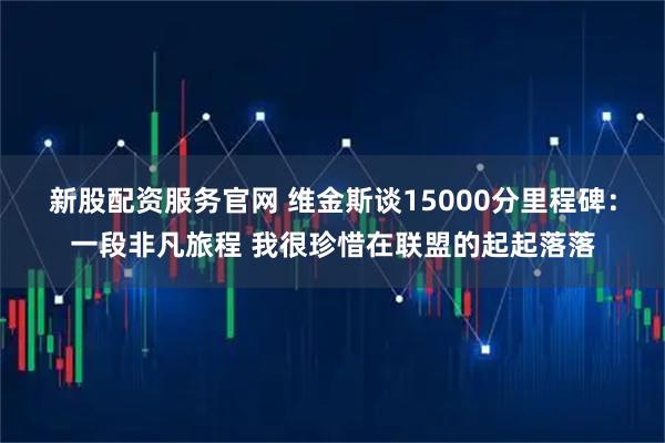 新股配资服务官网 维金斯谈15000分里程碑：一段非凡旅程 我很珍惜在联盟的起起落落