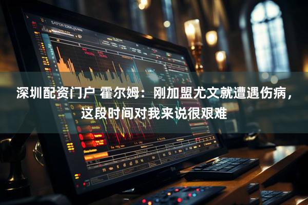 深圳配资门户 霍尔姆：刚加盟尤文就遭遇伤病，这段时间对我来说很艰难