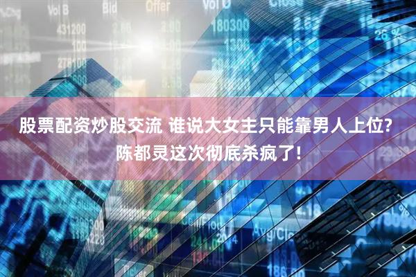 股票配资炒股交流 谁说大女主只能靠男人上位? 陈都灵这次彻底杀疯了!