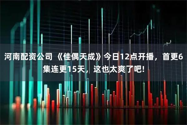 河南配资公司 《佳偶天成》今日12点开播，首更6集连更15天，这也太爽了吧!