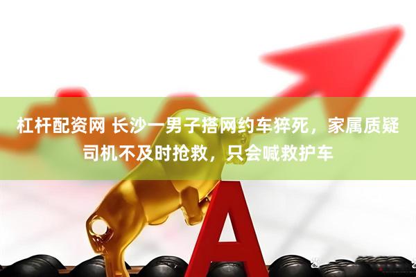 杠杆配资网 长沙一男子搭网约车猝死，家属质疑司机不及时抢救，只会喊救护车