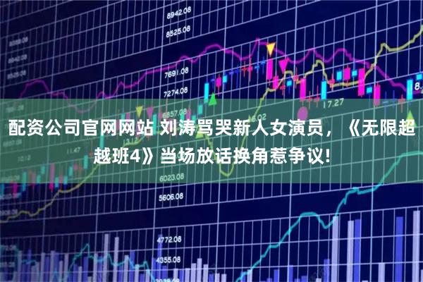 配资公司官网网站 刘涛骂哭新人女演员，《无限超越班4》当场放话换角惹争议!