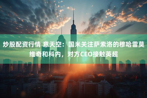 炒股配资行情 意天空：国米关注萨索洛的穆哈雷莫维奇和科内，对方CEO接触英超