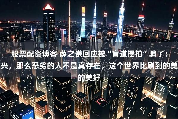 股票配资博客 薛之谦回应被“盲道摆拍”骗了：高兴，那么恶劣的人不是真存在，这个世界比刷到的美好