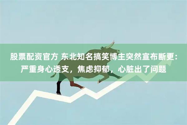 股票配资官方 东北知名搞笑博主突然宣布断更：严重身心透支，焦虑抑郁，心脏出了问题