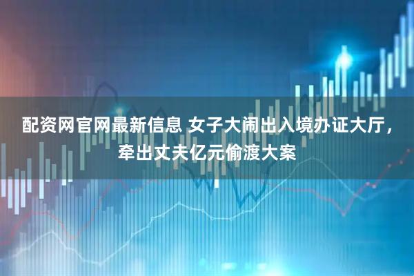 配资网官网最新信息 女子大闹出入境办证大厅，牵出丈夫亿元偷渡大案
