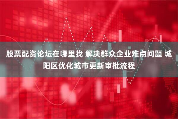 股票配资论坛在哪里找 解决群众企业难点问题 城阳区优化城市更新审批流程