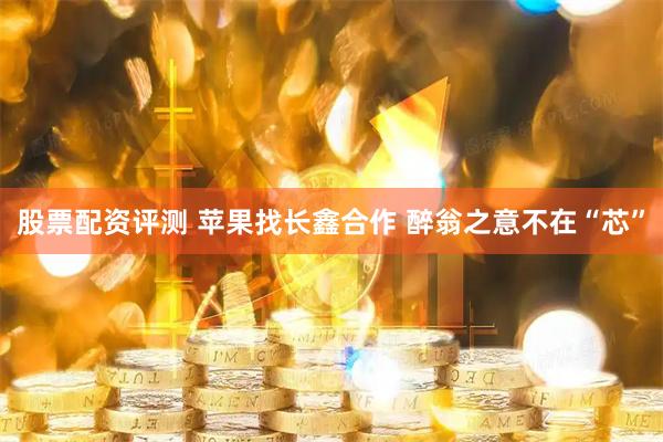 股票配资评测 苹果找长鑫合作 醉翁之意不在“芯”