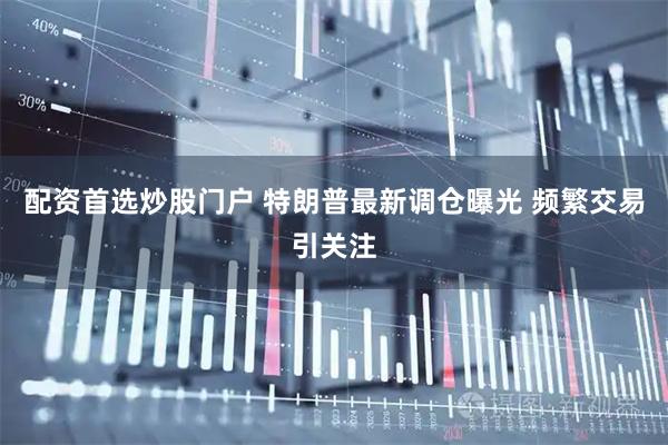 配资首选炒股门户 特朗普最新调仓曝光 频繁交易引关注